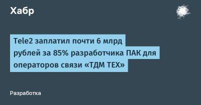 Tele2 заплатил почти 6 млрд рублей за 85% разработчика ПАК для операторов связи «ТДМ ТЕХ»