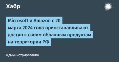 denis19 - Microsoft и Amazon с 20 марта 2024 года приостанавливают доступ к своим облачным продуктам на территории РФ - habr.com - Россия - county Power - Microsoft