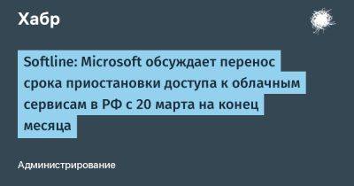 denis19 - Softline: Microsoft обсуждает перенос срока приостановки доступа к облачным сервисам в РФ с 20 марта на конец месяца - habr.com - Россия - Microsoft