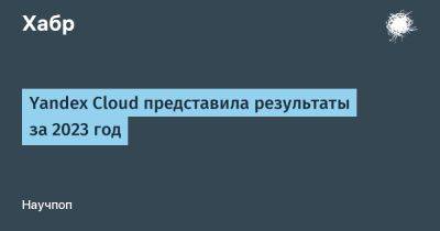 IgnatChuker - Yandex Cloud представила результаты за 2023 год - habr.com