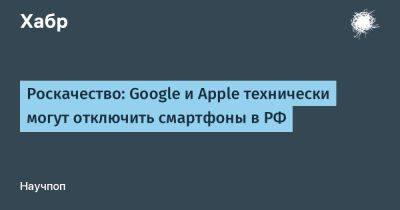 Роскачество: Google и Apple технически могут отключить смартфоны в РФ
