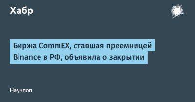 LizzieSimpson - Биржа CommEX, ставшая преемницей Binance в РФ, объявила о закрытии - habr.com - Россия