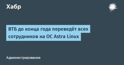 Astra Linux - AnnieBronson - ВТБ до конца года переведёт всех сотрудников на ОС Astra Linux - habr.com - Россия - Microsoft