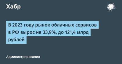 Сергей Анохин - LizzieSimpson - В 2023 году рынок облачных сервисов в РФ вырос на 33,9%, до 121,4 млрд рублей - habr.com - Россия - США