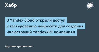 IgnatChuker - В Yandex Cloud открыли доступ к тестированию нейросети для создания иллюстраций YandexART компаниям - habr.com