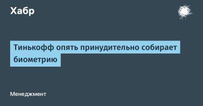 Тинькофф опять принудительно собирает биометрию - habr.com - Россия