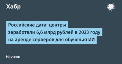 Российские дата-центры заработали 6,6 млрд рублей в 2023 году на аренде серверов для обучения ИИ