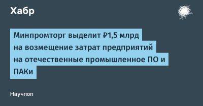 IgnatChuker - Минпромторг выделит ₽1,5 млрд на возмещение затрат предприятий на отечественные промышленное ПО и ПАКи - habr.com - Россия