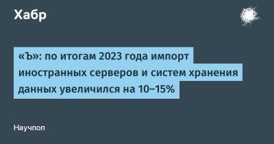 «Ъ»: по итогам 2023 года импорт иностранных серверов и систем хранения данных увеличился на 10–15%