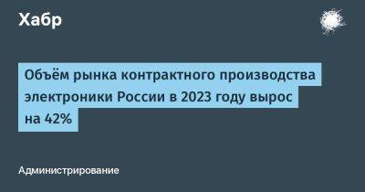 LizzieSimpson - Объём рынка контрактного производства электроники России в 2023 году вырос на 42% - habr.com - Россия