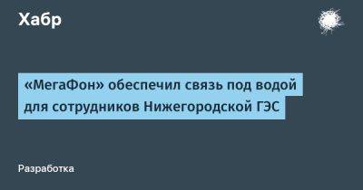 LizzieSimpson - «МегаФон» обеспечил связь под водой для сотрудников Нижегородской ГЭС - habr.com - Нижегородская обл.