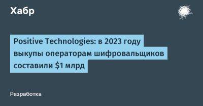 IgnatChuker - Positive Technologies: в 2023 году выкупы операторам шифровальщиков составили $1 млрд - habr.com - Россия - США