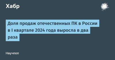 avouner - Доля продаж отечественных ПК в России в I квартале 2024 года выросла в два раза - habr.com - Россия