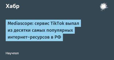 Mediascope: сервис TikTok выпал из десятки самых популярных интернет-ресурсов в РФ