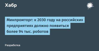 Минпромторг: к 2030 году на российских предприятиях должно появиться более 94 тыс. роботов