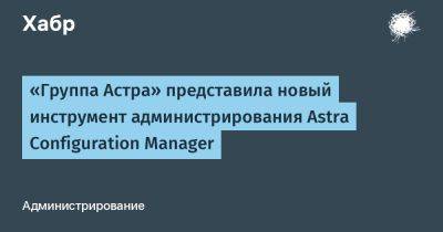«Группа Астра» представила новый инструмент администрирования Astra Configuration Manager