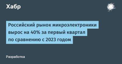 Российский рынок микроэлектроники вырос на 40% за первый квартал по сравнению с 2023 годом