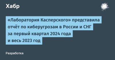 «Лаборатория Касперского» представила отчёт по киберугрозам в России и СНГ за первый квартал 2024 года и весь 2023 год