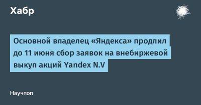 Основной владелец «Яндекса» продлил до 11 июня сбор заявок на внебиржевой выкуп акций Yandex N.V