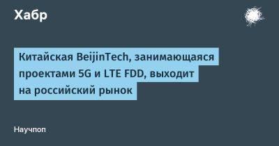 Китайская BeijinTech, занимающаяся проектами 5G и LTE FDD, выходит на российский рынок