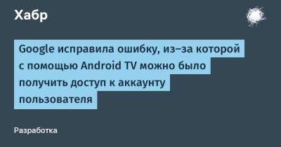 Google исправила ошибку, из-за которой с помощью Android TV можно было получить доступ к аккаунту пользователя