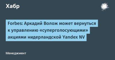 Forbes: Аркадий Волож может вернуться к управлению «суперголосующими» акциями нидерландской Yandex NV