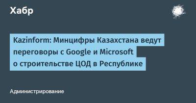 Kazinform: Минцифры Казахстана ведут переговоры с Google и Microsoft о строительстве ЦОД в Республике - habr.com - Казахстан - Алма-Ата - Microsoft