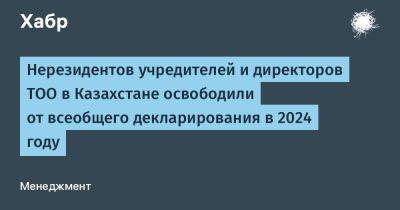 Нерезидентов учредителей и директоров ТОО в Казахстане освободили от всеобщего декларирования в 2024 году