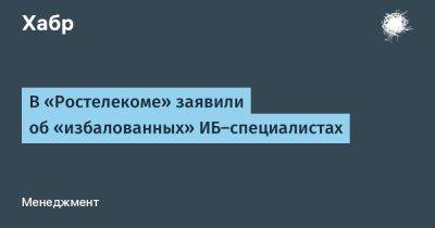 В «Ростелекоме» заявили об «избалованных» ИБ-специалистах